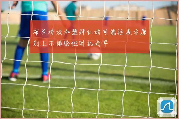 布兰特谈加盟拜仁的可能性表示原则上不排除但时机尚早