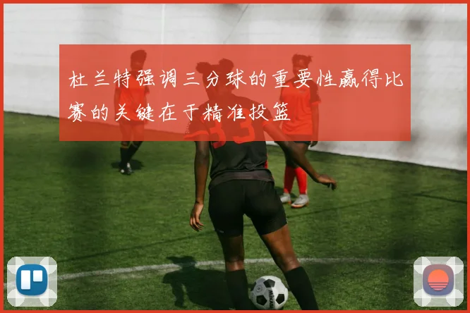 杜兰特强调三分球的重要性赢得比赛的关键在于精准投篮