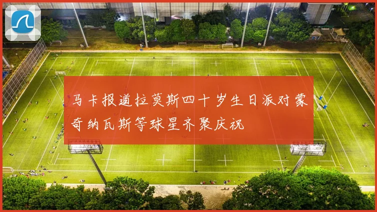 马卡报道拉莫斯四十岁生日派对蒙奇纳瓦斯等球星齐聚庆祝