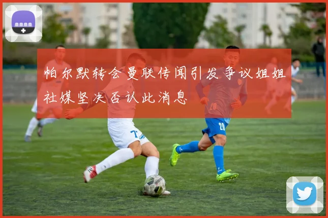 帕尔默转会曼联传闻引发争议姐姐社媒坚决否认此消息
