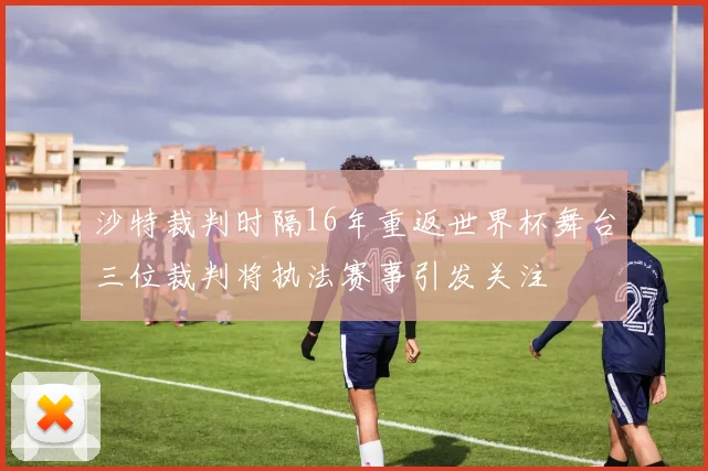 沙特裁判时隔16年重返世界杯舞台三位裁判将执法赛事引发关注