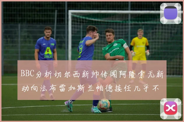 BBC分析切尔西新帅传闻阿隆索无新动向法布雷加斯兰帕德接任几乎不可能