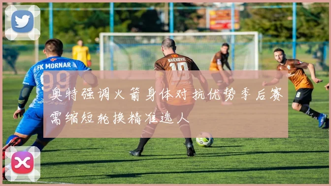 奥特强调火箭身体对抗优势季后赛需缩短轮换精准选人