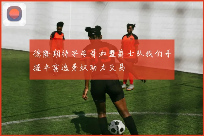德隆期待字母哥加盟爵士队我们手握丰富选秀权助力交易
